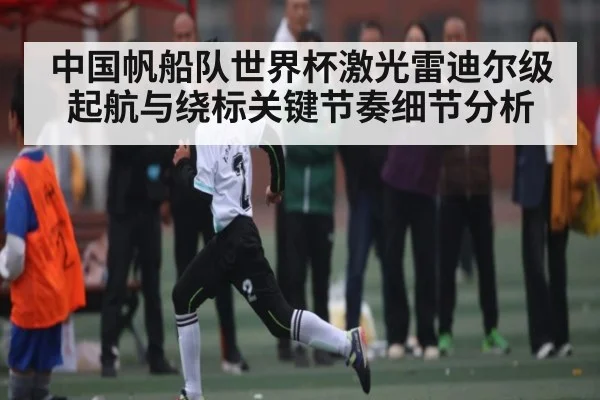 中国帆船队世界杯激光雷迪尔级起航与绕标关键节奏细节分析